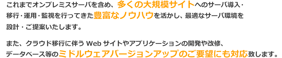 これまでオンプレミスサーバを含め、多くの大規模サイトへのサーバ導入・移行・運用・監視を行ってきた豊富なノウハウを活かし、最適なサーバ環境を設計・ご提案いたします。また、クラウド移行に伴うWebサイトやアプリケーションの開発や改修、データベース等のミドルウェアバージョンアップのご要望にも対応致します。